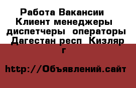 Работа Вакансии - Клиент-менеджеры, диспетчеры, операторы. Дагестан респ.,Кизляр г.